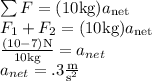 \sum F=(10 \text{kg})a_{\text{net}}\\F_1+F_2=(10 \text{kg})a_{\text{net}}\\\frac{(10-7)\text{N}}{10\text{kg}}=a_{net}\\a_{net}=.3\frac{\text{m}}{\text{s}^2}