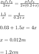 \frac{\mu_0 I_1 I_3}{2 \pi x} = \frac{\mu I_2 I_3}{2 \pi (0.2+x)} \\\\\frac{1.5}{x} =\frac{4}{0.2+x} \\\\0.03+1.5x=4x\\\\x=0.012m\\\\=1.2cm