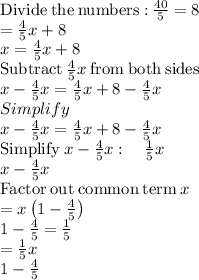 \mathrm{Divide\:the\:numbers:}\:\frac{40}{5}=8\\=\frac{4}{5}x+8\\x=\frac{4}{5}x+8\\\mathrm{Subtract\:}\frac{4}{5}x\mathrm{\:from\:both\:sides}\\x-\frac{4}{5}x=\frac{4}{5}x+8-\frac{4}{5}x\\Simplify\\x-\frac{4}{5}x=\frac{4}{5}x+8-\frac{4}{5}x\\\mathrm{Simplify\:}x-\frac{4}{5}x:\quad \frac{1}{5}x\\x-\frac{4}{5}x\\\mathrm{Factor\:out\:common\:term\:}x\\=x\left(1-\frac{4}{5}\right)\\1-\frac{4}{5}=\frac{1}{5}\\=\frac{1}{5}x\\1-\frac{4}{5}