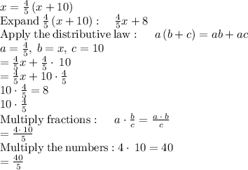 x=\frac{4}{5}\left(x+10\right)\\\mathrm{Expand\:}\frac{4}{5}\left(x+10\right):\quad \frac{4}{5}x+8\\\mathrm{Apply\:the\:distributive\:law}:\quad \:a\left(b+c\right)=ab+ac\\a=\frac{4}{5},\:b=x,\:c=10\\=\frac{4}{5}x+\frac{4}{5}\cdot \:10\\=\frac{4}{5}x+10\cdot \frac{4}{5}\\10\cdot \frac{4}{5}=8\\10\cdot \frac{4}{5}\\\mathrm{Multiply\:fractions}:\quad \:a\cdot \frac{b}{c}=\frac{a\:\cdot \:b}{c}\\=\frac{4\cdot \:10}{5}\\\mathrm{Multiply\:the\:numbers:}\:4\cdot \:10=40\\=\frac{40}{5}