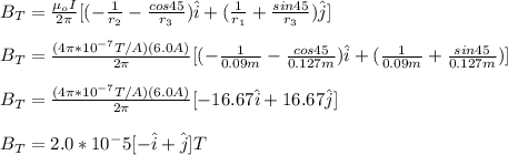 B_T=\frac{\mu_o I}{2\pi}[(-\frac{1}{r_2}-\frac{cos45}{r_3})\hat{i}+(\frac{1}{r_1}+\frac{sin45}{r_3})\hat{j}}]\\\\B_T=\frac{(4\pi*10^{-7}T/A)(6.0A)}{2\pi}[(-\frac{1}{0.09m}-\frac{cos45}{0.127m})\hat{i}+(\frac{1}{0.09m}+\frac{sin45}{0.127m})]\\\\B_T=\frac{(4\pi*10^{-7}T/A)(6.0A)}{2\pi}[-16.67\hat{i}+16.67\hat{j}]\\\\B_T=2.0*10^-5[-\hat{i}+\hat{j}]T