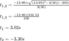 t_{1,2}=\frac{-13.89\pm \sqrt{(13.89)^2-4(50)(-500)}}{2(50)}\\\\t_{1,2}=\frac{-13.89\pm 316.53}{100}\\\\t_1=3.02s\\\\t_2=-3.30s