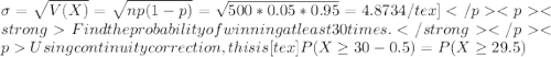 \sigma = \sqrt{V(X)} = \sqrt{np(1-p)} = \sqrt{500*0.05*0.95} = 4.8734/tex]&#10;Find the probability of winning at least 30 times.Using continuity correction, this is [tex]P(X \geq 30 - 0.5) = P(X \geq 29.5)