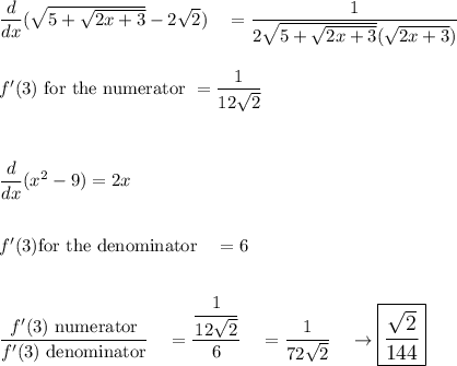 \dfrac{d}{dx}(\sqrt{5+\sqrt{2x+3}}-2\sqrt2)\quad = \dfrac{1}{2\sqrt{5+\sqrt{2x+3}}(\sqrt{2x+3})}\\\\\\f'(3)\ \text{for the numerator}\ =\dfrac{1}{12\sqrt2}\\\\\\\\\dfrac{d}{dx}(x^2-9) = 2x\\\\\\f'(3) \text{for the denominator}\quad = 6\\\\\\\dfrac{f'(3)\ \text{numerator}}{f'(3)\ \text{denominator}}\quad = \dfrac{\dfrac{1}{12\sqrt2}}{6}\quad = \dfrac{1}{72\sqrt2}\quad \rightarrow \large\boxed{\dfrac{\sqrt2}{144}}