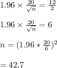 1.96 \times \frac{20}{\sqrt{n} } =\frac{12}{2} \\\\1.96 \times \frac{20}{\sqrt{n} }=6\\\\n=(1.96*\frac{20}{6} )^2\\\\=42.7