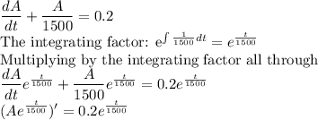 \dfrac{dA}{dt}+\dfrac{A}{1500}=0.2\\$The integrating factor: e^{\int \frac{1}{1500}dt} =e^{\frac{t}{1500}}\\$Multiplying by the integrating factor all through\\\dfrac{dA}{dt}e^{\frac{t}{1500}}+\dfrac{A}{1500}e^{\frac{t}{1500}}=0.2e^{\frac{t}{1500}}\\(Ae^{\frac{t}{1500}})'=0.2e^{\frac{t}{1500}}