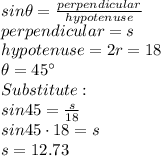 sin\theta=\frac{perpendicular}{hypotenuse}\\perpendicular = s\\hypotenuse = 2r = 18\\\theta = 45^\circ\\Substitute:\\sin45=\frac{s}{18}\\sin45\cdot18=s\\s=12.73