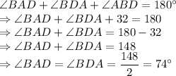 \angle BAD + \angle BDA +\angle ABD=180^\circ\\\Rightarrow \angle BAD + \angle BDA +32=180\\\Rightarrow \angle BAD + \angle BDA = 180 -32\\\Rightarrow \angle BAD + \angle BDA = 148\\\Rightarrow \angle BAD = \angle BDA = \dfrac{148}{2} = 74^\circ