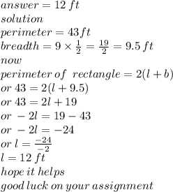 answer = 12 \: ft \\ solution \\ perimeter = 43 ft\\ breadth = 9 \times \frac{1}{2} =  \frac{19}{2 }    = 9.5 \: ft\\  now \\ perimeter \: of \: \: rectangle = 2(l + b) \\  \:  \:  \:  \:  \:  \:  \:  \:  \:  \:  \:  \:  \:  \:  \:  \:  \:  \:  \:  \:  \:  \:  \:  \:  \:  \:  \:  \:  \:  \:  \:  \:  \: or \:  43= 2(l + 9.5) \\  \:  \:  \:  \:  \:  \:  \:  \:  \:  \:  \:  \:  \:  \:  \:  \:  \:  \:  \:  \:  \:  \:  \:  \:  \:  \:  \:  \:  \:  \:  \:  \:  \:  \: or \: 43 = 2l + 19 \\  \:  \:  \:  \:  \:  \:  \:  \:  \:  \:  \:  \:  \:  \:  \:  \:  \:  \:  \:  \:  \:  \:  \:  \:  \:  \:  \:  \:  \:  \:  \:  \: or \:  - 2l = 19 - 43 \\  \:  \:  \:  \:  \:  \:  \:  \:  \:  \:  \:  \:  \:  \:  \:  \:  \:  \:  \:  \:  \:  \:  \:  \:  \:  \:  \:  \:  \:  \:  \:  \:  \:  \: or \:  - 2l =  - 24 \\  \:  \:  \:  \:  \:  \:  \:  \:  \:  \:  \:  \:  \:  \:  \:  \:  \:  \:  \:  \:  \:  \:  \:  \:  \:  \:  \:  \:  \:  \:  \:  \:  \:  \:  \:  \:  \:  \:  \: or \: l =  \frac{ - 24}{ - 2}  \\  \:  \:  \:  \:  \:  \:  \:  \:  \:  \:  \:  \:  \:  \:  \:  \:  \:  \:  \:  \:  \:  \:  \:  \:  \:  \:  \:  \:  \:  \:  \:  \:  \:  \:  \:  \:  \:  \: l = 12 \: ft \\ hope \: it \: helps \\ good \: luck \: on \: your \: assignment