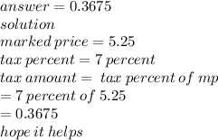 answer = 0.3675 \\ solution \\ marked \: price = 5.25 \\ tax \: percent = 7 \: percent \\ tax \: amount =  \: tax \: percent \: of \: mp \\  \:  \:  \:  \:  \:  \:  \:  \:  \:  \:  \:  \:  \:  \:  \:  \:  \:  \:  = 7 \: percent \: of \: 5.25 \\  \:  \:  \:  \:  \:  \:  \:  \:  \:  \:  \:  \:  \:  \:  \:  \:  \:  \:  \:  \:  \:  \:  \:  \:  \:  \:  \:  = 0.3675 \\ hope \: it \: helps