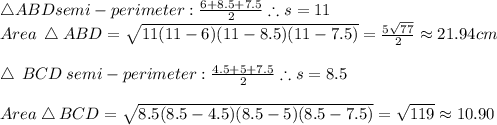 \bigtriangleup ABD semi-perimeter:\frac{6+8.5+7.5}{2} \therefore s=11\\Area \:\bigtriangleup ABD=\sqrt{11(11-6)(11-8.5)(11-7.5)}=\frac{5\sqrt{77}}{2} \approx21.94 cm\\\\\bigtriangleup \:BCD\: semi-perimeter:\frac{4.5+5+7.5}{2}  \therefore s=8.5\\\\Area \bigtriangleup BCD=\sqrt{8.5(8.5-4.5)(8.5-5)(8.5-7.5)}=\sqrt{119}\approx 10.90