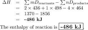 \begin{array}{rcl}\Delta H & = & \sum{mD_{\text{reactants}}} - \sum{nD_{\text{products}}}\\& = & 2 \times 436 +1 \times 498 - 4 \times 464\\&=& 1370 - 1856\\&=&\textbf{-486 kJ}\\\end{array}\\\text{The enthalpy of reaction is $\large \boxed{\textbf{-486 kJ}}$}.