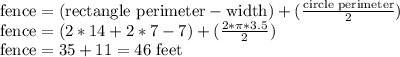 \text{fence} = (\text{rectangle perimeter} - \text{width}) + (\frac{\text{circle perimeter}}{2})\\\text{fence} = (2*14 + 2*7 - 7) + (\frac{2*\pi*3.5}{2})\\\text{fence} = 35 + 11 = 46 \text{ feet}