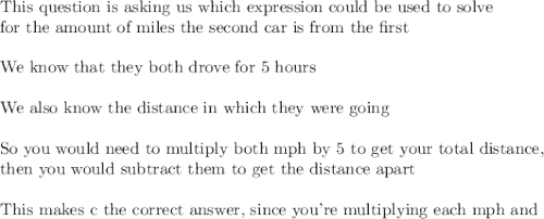 \text{This question is asking us which expression could be used to solve}\\\text{for the amount of miles the second car is from the first}\\\\\text{We know that they both drove for 5 hours}\\\\\text{We also know the distance in which they were going}\\\\\text{So you would need to multiply both mph by 5 to get your total distance,}\\\text{then you would subtract them to get the distance apart}\\\\\text{This makes c the correct answer, since you're multiplying each mph and}\\