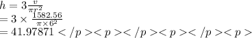 h = 3 \frac{v}{\pi {r}^{2} }  \\  = 3 \times  \frac{1582.56}{\pi  \times {6}^{2} }  \\   = 41.97871