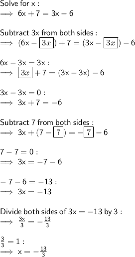 \sf Solve \:  for \:  x: \\  \sf \implies 6x + 7 = 3x - 6 \\  \\  \sf Subtract  \: 3 x \:  from \:  both  \: sides: \\  \sf \implies (6x -  \boxed{3x}) + 7 = (3x -  \boxed{3x}) - 6 \\  \\  \sf 6x - 3x = 3x :  \\  \sf \implies  \boxed{3x} + 7 = (3x - 3x) - 6 \\  \\  \sf 3x - 3x = 0 :  \\  \sf \implies 3x + 7 =  - 6 \\  \\  \sf Subtract  \: 7 \:  from  \: both  \: sides: \\  \sf \implies 3x + (7 -  \boxed{7}) =  -  \boxed{7} - 6 \\  \\   \sf 7 - 7 = 0 :  \\  \sf \implies 3x =  - 7 - 6 \\  \\  \sf  - 7 - 6 =  - 13 :  \\  \sf \implies 3x =  - 13 \\  \\  \sf Divide \:  both  \: sides \:  of  \: 3x =  - 13  \: by  \: 3: \\  \sf \implies  \frac{3x}{3}  =  -  \frac{13}{3}  \\  \\  \sf \frac{3}{3}  = 1 :  \\  \sf \implies x =  -  \frac{13}{3}