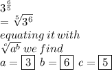 {3}^{ \frac{6}{5} }  \\  =  \sqrt[5]{ {3}^{6} }  \\ equating \: it \: with \\ \sqrt[c]{ {a}^{b} }  \: we \: find \\ a =  \boxed{3 }\:   \: b = \boxed{6} \:  \: c = \boxed{5}