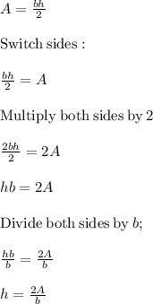 A=\frac{bh}{2}\\\\\mathrm{Switch\:sides}:\\\\\frac{bh}{2}=A\\\\\mathrm{Multiply\:both\:sides\:by\:}2\\\\\frac{2bh}{2}=2A\\\\hb=2A\\\\\mathrm{Divide\:both\:sides\:by\:}b;\\\\\frac{hb}{b}=\frac{2A}{b}\\\\h=\frac{2A}{b}