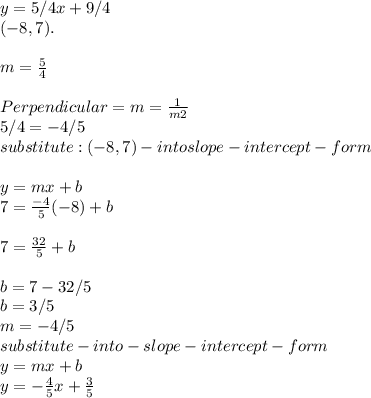 y= 5/4x+9/4\\ (-8,7).\\\\m = \frac{5}{4} \\\\Perpendicular =m=  \frac{1}{m2}\\\ 5/4 = -4/5\\substitute : (-8,7)-into slope -intercept -form\\  \\y =mx+b\\7=\frac{-4}{5}(-8)+b\\\\7 = \frac{32}{5} +b\\\\b=7-32/5\\b = 3/5\\m =-4/5\\substitute-into-slope-intercept-form\\y = mx+b\\y = -\frac{4}{5} x+\frac{3}{5}\\