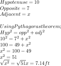 Hypotenuse = 10\\Opposite = 7\\Adjacent = x\\ \\Using Pythagoras theorem ;\\Hyp^{2} =opp^{2} +adj^{2} \\10^{2} = 7^{2} +x^{2} \\100 = 49+x^{2} \\x^{2} =100-49\\x^{2} =51\\\sqrt{x^{2} } =\sqrt{51} x = 7.14 ft