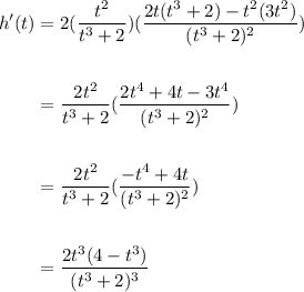 \begin{aligned} \displaystyle h^\prime(t)&=2(\frac{t^2}{t^3+2})(\frac{2t(t^3+2)-t^2(3t^2)}{(t^3+2)^2})\\ \\ &=\frac{2t^2}{t^3+2}(\frac{2t^4+4t-3t^4}{(t^3+2)^2})\\ \\ &= \frac{2t^2}{t^3+2}(\frac{-t^4+4t}{(t^3+2)^2}) \\ \\ &=\frac{2t^3(4-t^3)}{(t^3+2)^3} \end{aligned}