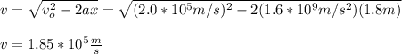 v=\sqrt{v_o^2-2ax}=\sqrt{(2.0*10^5m/s)^2-2(1.6*10^9m/s^2)(1.8m)}\\\\v=1.85*10^5\frac{m}{s}