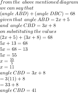 from \: the \:  \: above \: mentioned \: diagram \\ we \: can \: say \: that \:  \\( angle \: ABD) + (angle \: DBC) = 68 \\ given \: that \:  \: angle \: ABD = 2x + 5 \\ and \: \:  angle \: CBD = 3x + 8 \\ on \: substituting \: the \: values \\ (2x + 5) + (3x + 8) = 68 \\ 5x + 13 = 68 \\ 5x = 68 - 13 \\ 5x = 55 \\ x =  \frac{55}{5}  \\ x = 11 \\ angle \: CBD = 3x + 8 \\  \:  \:  = 3(11) + 8 \\  \:  \:  = 33 + 8 \\  \:  \:  angle \: CBD= 41