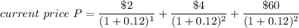 current \ price  \ P = \dfrac{\$ 2}{(1+0.12)^1} + \dfrac{\$ 4 }{(1+0.12)^2} + \dfrac{\$ 60}{(1+0.12)^2}