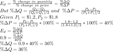 E_d=\frac{\% \ change \ in\ quantity}{\% \ change \ in\ price} =\frac{\%\Delta Q}{\%\Delta P} \\But \ \%\Delta Q=\frac{Q_2-Q_1}{(Q_2+Q_1)/2} \ and \ \ \%\Delta P=\frac{P_2-P_1}{(P_2+P_1)/2} \\Given\  P_1=\$1.2 ,P_2=\$1.8\\\%\Delta P=\frac{P_2-P_1}{(P_2+P_1)/2} *100\%=\frac{1.8-1.2}{(1.8+1.2)/2} *100\%=40\%\\E_d=\frac{\%\Delta Q}{\%\Delta P}\\0.9=\frac{\%\Delta Q}{40\%}\\\%\Delta Q=0.9*40\%=36\%\\\%\Delta Q=36\%