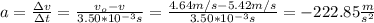 a=\frac{\Delta v}{\Delta t}=\frac{v_o-v}{3.50*10^{-3}s}=\frac{4.64m/s-5.42m/s}{3.50*10^{-3}s}=-222.85\frac{m}{s^2}