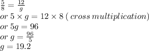 \frac{5}{8}  =  \frac{12}{g}  \\ or \: 5 \times g = 12 \times 8 \: ( \: cross \: multiplication) \\ or \: 5g = 96 \\ or \: g =  \frac{96}{5}  \\ g = 19.2