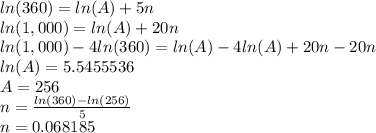 ln(360)=ln(A)+5n\\ln(1,000)=ln(A)+20n\\ln(1,000)-4ln(360)=ln(A)-4ln(A)+20n-20n\\ln(A)=5.5455536\\A=256\\n=\frac{ln(360)-ln(256)}{5}\\n=0.068185