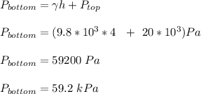 P_{bottom} = \gamma h + P_{top}\\\\P_{bottom} = (9.8*10^3*4 \ \ + \ 20*10^3)Pa\\\\P_{bottom} = 59200 \ Pa\\\\P_{bottom} = 59.2 \ kPa