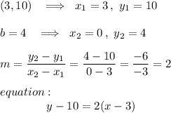 (3,10)\ \ \implies\ x_1=3\,,\ y_1=10\\\\b=4\ \ \implies\ x_2=0\,,\ y_2=4\\\\m=\dfrac{y_2-y_1}{x_2-x_1}=\dfrac{4-10}{0-3}=\dfrac{-6}{-3}=2\\\\equation:\\{}\qquad\qquad y-10=2(x-3)