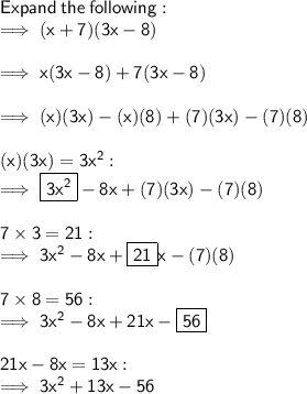 \sf Expand  \: the  \: following: \\  \sf \implies (x + 7)(3x - 8) \\  \\ \sf \implies x(3x - 8) + 7(3x - 8) \\  \\ \sf \implies (x)(3x) - (x)(8) + (7)(3x) - (7)(8) \\  \\ \sf (x)(3x) = 3 {x}^{2}  :  \\ \sf \implies  \boxed{ \sf 3 {x}^{2}}  - 8x + (7)(3x) - (7)(8) \\  \\ \sf 7 \times 3 = 21 :  \\ \sf \implies 3 {x}^{2}  - 8x +  \boxed{ \sf 21}x - (7)(8) \\  \\ \sf 7 \times 8 = 56 :  \\\sf \implies 3 {x}^{2}  - 8x + 21x -  \boxed{ \sf 56} \\  \\ \sf   21x - 8x = 13x :  \\ \sf \implies 3 {x}^{2}  + 13x - 56