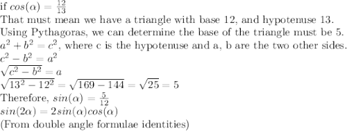 \text{if } cos(\alpha)=\frac{12}{13}\\\text{That must mean we have a triangle with base 12, and hypotenuse 13.}\\\text{Using Pythagoras, we can determine the base of the triangle must be 5.}\\a^2+b^2=c^2 \text{, where c is the hypotenuse and a, b are the two other sides.}\\c^2-b^2=a^2\\\sqrt{c^2-b^2}=a\\\sqrt{13^2-12^2}=\sqrt{169-144}=\sqrt{25}=5\\\text{Therefore, }sin(\alpha) = \frac{5}{12}\\sin(2\alpha)=2sin(\alpha )cos(\alpha)\\\text{(From double angle formulae identities)}\\