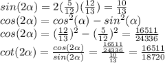 sin(2\alpha )=2(\frac{5}{12})(\frac{12}{13})=\frac{10}{13}\\cos(2\alpha )=cos^2(\alpha)-sin^2(\alpha)\\cos(2\alpha )=(\frac{12}{13})^2-(\frac{5}{12})^2=\frac{16511}{24336}\\cot(2\alpha)=\frac{cos(2\alpha)}{sin(2\alpha)}=\frac{\frac{16511}{24336}}{\frac{10}{13}}=\frac{16511}{18720}