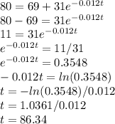 80 = 69 + 31e^{-0.012t}\\ 80 - 69 = 31e^{-0.012t}\\11 = 31e^{-0.012t}\\e^{-0.012t} = 11/31\\e^{-0.012t} = 0.3548\\-0.012t = ln(0.3548)\\t = -ln(0.3548)/0.012\\t = 1.0361/0.012\\t = 86.34