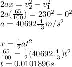 2ax=v_{2}^{2}-v_{1}^{2}\\2a(\frac{65}{100})=230^{2}-0^{2}\\a=40692\frac{4}{13}m/s^{2}\\\\x=\frac{1}{2} at^{2}\\\frac{65}{100}=\frac{1}{2}(40692\frac{4}{13})t^{2}\\t=0.0101896s