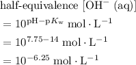 \begin{aligned}& \text{half-equivalence $[\rm OH^{-}\; (aq)]$} \\ &= 10^{\rm pH - p\mathnormal{K}_\text{w}}\;\rm mol \cdot L^{-1} \\ &= 10^{7.75 - 14}\; \rm mol \cdot L^{-1}\\ &= 10^{-6.25}\; \rm mol \cdot L^{-1}\end{aligned}