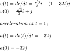 v(t) = dr/dt = \frac{\sqrt{3} }{3}i + (1-32t)j\\ v(0) = \frac{\sqrt{3} }{3}i + j\\\\acceleration\ at \ t=0;\\\\a(t) = dv(t)/dt = -32j\\\\a(0) = -32j