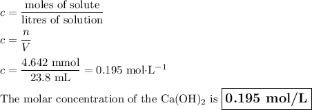 c = \dfrac{\text{moles of solute}}{\text{litres of solution}}\\\\c = \dfrac{n}{V}\\\\c= \dfrac{\text{4.642 mmol}}{\text{23.8 mL}} = \text{0.195 mol$\cdot$L$^{-1}$}\\\\\text{The molar concentration of the Ca(OH)$_{2}$ is $\large \boxed{\textbf{0.195 mol/L}}$}