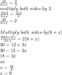 \frac{10}{6+x}=\frac{2}{3}\\multiply\ both\ sides\ by\ 3\\\frac{10*3}{6+x}=\frac{2*3}{3}\\\frac{30}{6+x} =2\\\\Multiply\ both\ sides\ by (6+x)\\\frac{30(6+X)}{6+x} =2(6+x)\\30=12+2x\\30-12=2x\\18=2x\\so\\x=\frac{18}{2} \\x=9