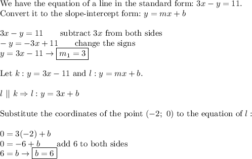 \text{We have the equation of a line in the standard form:}\ 3x-y=11.\\\text{Convert it to the slope-intercept form:}\ y=mx+b\\\\3x-y=11\qquad\text{subtract}\ 3x\ \text{from both sides}\\-y=-3x+11\qquad\text{change the signs}\\y=3x-11\to \boxed{m_1=3}\\\\\text{Let}\ k:y=3x-11\ \text{and}\ l:y=mx+b.\\\\l\ ||\ k\Rightarrow l:y=3x+b\\\\\text{Substitute the coordinates of the point}\ (-2;\ 0)\ \text{to the equation of}\ l:\\\\0=3(-2)+b\\0=-6+b\qquad\text{add 6 to both sides}\\6=b\to\boxed{b=6}
