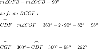 m\angle OFB=m\angle OCB=90^o\\\\so\ from\ BCOF:\\\stackrel{\big{\frown}} {CDF} =m\angle COF=360^o-2\cdot90^o-82^o=98^o \\\\\\ \stackrel{\big{\frown}} {CGF} =360^o-\stackrel{\big{\frown}} {CDF} =360^o-98^o=262^o