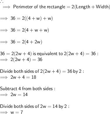 \therefore \\  \sf \implies Perimeter \:  of \:  the \:  rectangle = 2(Length + Width) \\  \\  \sf \implies 36 = 2((4 + w) + w) \\  \\  \sf \implies 36 = 2(4 + w + w) \\  \\  \sf \implies 36 = 2(4 + 2w) \\  \\  \sf 36 =2(2w+4) \:  is \:  equivalent  \: to \:  2(2w + 4) = 36: \\  \sf \implies 2(2w + 4) = 36  \\  \\ \sf Divide \:  both  \: sides \:  of  \: 2 (2w + 4) = 36 \:  by \:  2:  \\ \sf \implies 2w + 4 = 18 \\  \\  \sf Subtract  \: 4  \: from \:  both  \: sides: \\  \sf \implies 2w = 14 \\  \\  \sf Divide \:  both  \: sides  \: of  \: 2w = 14 \:  by \:  2: \\  \sf \implies w = 7