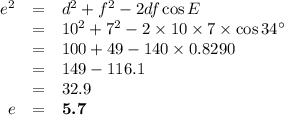 \begin{array}{rcl}e^{2} & = & d^{2} + f^{2} - 2df \cos E \\& = & 10^{2} + 7^{2} - 2 \times 10\times 7 \times \cos 34^{\circ}\\& = & 100 + 49 - 140\times 0.8290\\& = & 149 - 116.1\\& = & 32.9\\ e & = & \textbf{5.7}\\\end{array}