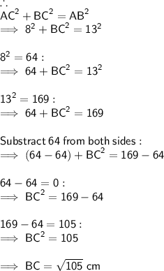 \therefore \\ \sf {AC}^{2} + {BC}^{2} = {AB}^{2}  \\  \sf \implies {8}^{2}  +  {BC}^{2}  =  {13}^{2} \\  \\   \sf {8}^{2}  = 64 : \\   \sf \implies 64 +  {BC}^{2}  =  {13}^{2} \\  \\   \sf {13}^{2}  = 169 :  \\  \sf \implies 64 +  {BC}^{2}  = 169 \\  \\  \sf Substract \:  64 \:  from \:  both \:  sides : \\  \sf \implies (64 - 64) +  {BC}^{2}  = 169 - 64  \\  \\  \sf 64 - 64 = 0 : \\   \sf \implies {BC}^{2}  = 169 - 64 \\  \\  \sf 169 - 64 = 105 : \\   \sf \implies {BC}^{2}  = 105 \\  \\  \sf \implies BC =  \sqrt{ 105  } \ cm
