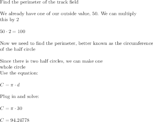 \text{Find the perimeter of the track field}\\\\\text{We already have one of our outside value, 50. We can multiply}\\\text{this by 2}\\\\50\cdot2=100\\\\\text{Now we need to find the perimeter, better known as the circumference}\\\text{of the half circle}\\\\\text{Since there is two half circles, we can make one}\\\text{whole circle}\\\text{Use the equation:}\\\\C=\pi \cdot d\\\\\text{Plug in and solve:}\\\\C=\pi \cdot 30\\\\C=94.24778\\\\