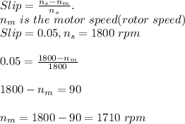 Slip=\frac{n_s-n_m}{n_s}. \\ n_m\ is\ the \ motor\ speed(rotor\ speed)\\Slip = 0.05, n_s= 1800\ rpm\\ \\0.05=\frac{1800-n_m}{1800}\\\\ 1800-n_m=90\\\\n_m=1800-90=1710\ rpm